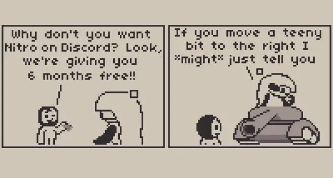 A 2 panel comic about Discord Nitro, the subscription for Discord.

Panel 1: Discord is talking with Anubi, who's looking at it from above, saying "Why don't you want Nitro on Discord? Look, we're giving you 6 months free!!" while holding a paper (presumably with Nitro) and winking at Anubi.

Panel 2: "If you move a teeny bit to the right I MIGHT just tell you" Replies Anubi, who was sitting on top of a tank almost perfectly aimed at Discord, winking back at it.

can you tell I'm not fond of discord?