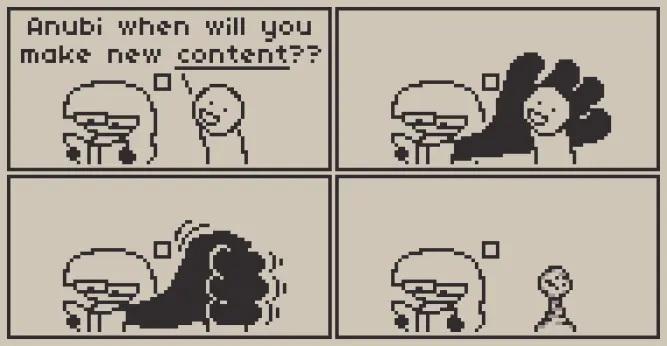 A 4 panel comic about art

Panel 1: Anubi is reading a book, when someone comes by and asks her happily "Anubi when will you make new CONTENT??", with Content referring to art in this context.

Panel 2 through 4: Anubi grows a giant hand and extends it behind the other person's head/torso, then proceeds to crush them with it with all of her force. Anubi then continues reading while the other person looks like a chess piece from how badly crushed they were.