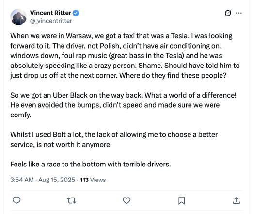 Vincent Ritter
@_vincentritter

When we were in Warsaw, we got a taxi that was a Tesla. | was looking
forward to it. The driver, not Polish, didn’t have air conditioning on,
windows down, foul rap music (great bass in the Tesla) and he was
absolutely speeding like a crazy person. Shame. Should have told him to
just drop us off at the next corner. Where do they find these people?

So we got an Uber Black on the way back. What a world of a difference!
He even avoided the bumps, didn’t speed and made sure we were
comfy.

Whilst | used Bolt a lot, the lack of allowing me to choose a better
service, is not worth it anymore.

Feels like a race to the bottom with terrible drivers.

3:54 AM - Aug 15, 2025 - 113 Views