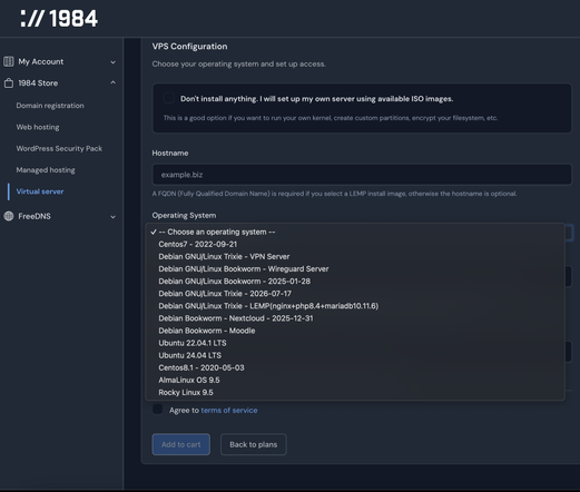 1984 Hosting VPS create web page. All the options for Operating System are Linux distros. No BSDs and no custom image. I'm willing to jump through lots of hoops to boot up my own thing. Please let me.

Centos7 - 2022-09-21
Debian GNU/Linux Trixie - VPN Server
Debian GNU/Linux Bookworm - Wireguard Server
Debian GNU/Linux Bookworm - 2025-01-28
Debian GNU/Linux Trixie - 2026-07-17
Debian GNU/Linux Trixie - LEMP(nginx+php8.4 +mariadb10.11.6)
Debian Bookworm - Nextcloud - 2025-12-31
Debian Bookworm - Moodle
Ubuntu 22.04.1 LTS
Ubuntu 24.04 LTS
Centos8.1 - 2020-05-03
AlmaLinux OS 9.5
Rocky Linux 9.5