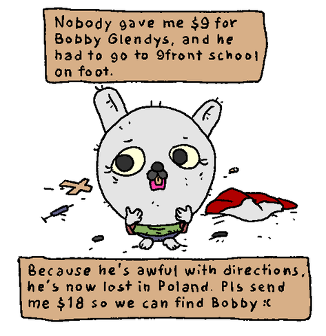 because nobody gave me $9 for bobby glendys, he had to go to 9front school on foot. but he's awful with directions, and now he's lost in poland. pls send me $18 so we can find Bobby.