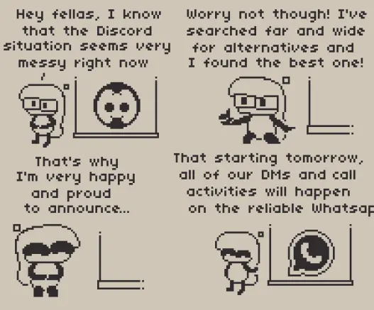 A 4 panel comic about alternatives to Discord.

Panel 1: Anubi is seen doing a presentation for alternative options to Discord, after their fuck up number 259 of the year so far. She says "Hey fellas, I know that the Discord situation seems very messy right now", with the Discord logo being visible on a board.

Panel 2: "Worry not though! I've searched far and wide for alternatives and I found the best one!" Reassures Anubi to the folks attending the presentation.

Panel 3: Anubi looks happy, continuing, "That's why I'm very happy and proud to announce..."

Panel 4: "That starting tomorrow, all of our DMs and call activities will happen on the reliable WhatsAp-" ends off Anubi, presenting the WhatsApp logo on the board where Discord once was. Please don't be like Anubi and use anything but WhatsApp.