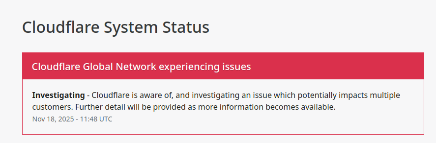 Cloudflare System Status
Cloudflare Global Network experiencing issues
Investigating - Cloudflare is aware of, and investigating an issue which potentially impacts multiple customers. Further detail will be provided as more information becomes available.